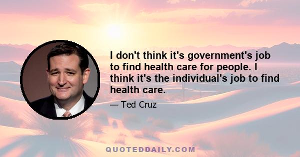 I don't think it's government's job to find health care for people. I think it's the individual's job to find health care.