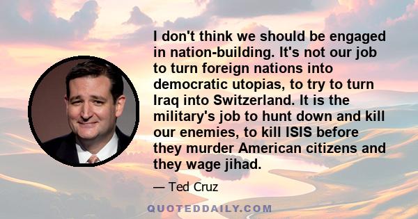 I don't think we should be engaged in nation-building. It's not our job to turn foreign nations into democratic utopias, to try to turn Iraq into Switzerland. It is the military's job to hunt down and kill our enemies,