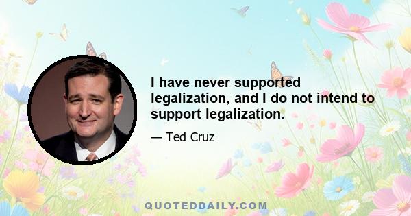 I have never supported legalization, and I do not intend to support legalization.