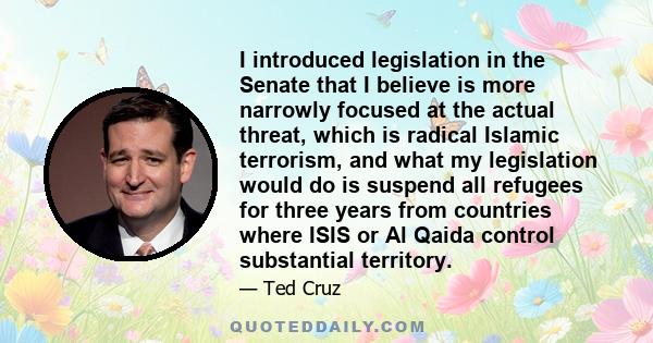 I introduced legislation in the Senate that I believe is more narrowly focused at the actual threat, which is radical Islamic terrorism, and what my legislation would do is suspend all refugees for three years from