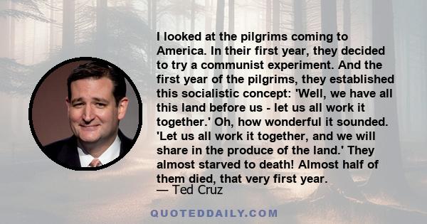 I looked at the pilgrims coming to America. In their first year, they decided to try a communist experiment. And the first year of the pilgrims, they established this socialistic concept: 'Well, we have all this land