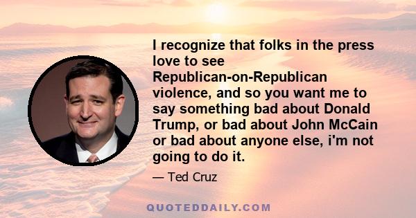 I recognize that folks in the press love to see Republican-on-Republican violence, and so you want me to say something bad about Donald Trump, or bad about John McCain or bad about anyone else, i'm not going to do it.