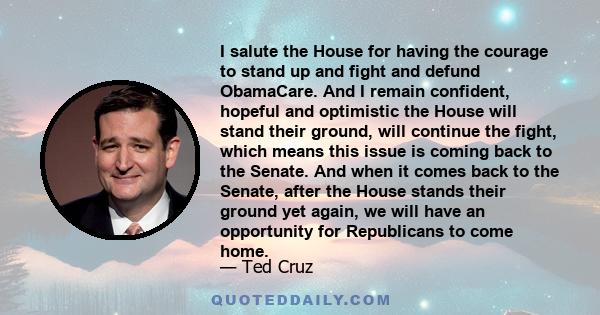 I salute the House for having the courage to stand up and fight and defund ObamaCare. And I remain confident, hopeful and optimistic the House will stand their ground, will continue the fight, which means this issue is