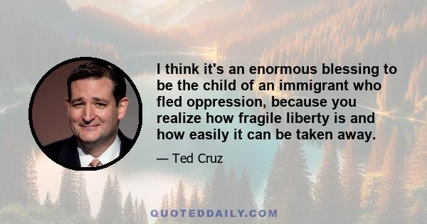 I think it's an enormous blessing to be the child of an immigrant who fled oppression, because you realize how fragile liberty is and how easily it can be taken away.