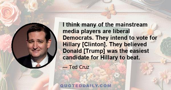 I think many of the mainstream media players are liberal Democrats. They intend to vote for Hillary [Clinton]. They believed Donald [Trump] was the easiest candidate for Hillary to beat.