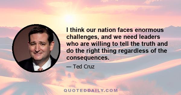 I think our nation faces enormous challenges, and we need leaders who are willing to tell the truth and do the right thing regardless of the consequences.