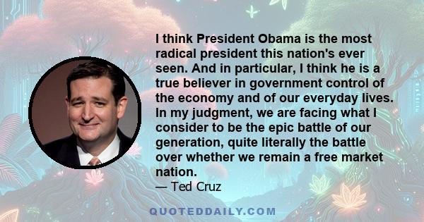 I think President Obama is the most radical president this nation's ever seen. And in particular, I think he is a true believer in government control of the economy and of our everyday lives. In my judgment, we are