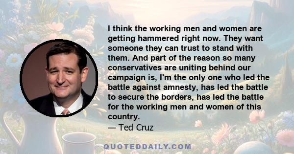 I think the working men and women are getting hammered right now. They want someone they can trust to stand with them. And part of the reason so many conservatives are uniting behind our campaign is, I'm the only one