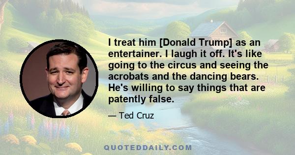 I treat him [Donald Trump] as an entertainer. I laugh it off. It's like going to the circus and seeing the acrobats and the dancing bears. He's willing to say things that are patently false.