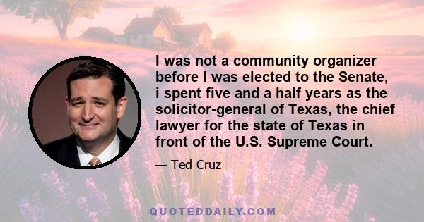 I was not a community organizer before I was elected to the Senate, i spent five and a half years as the solicitor-general of Texas, the chief lawyer for the state of Texas in front of the U.S. Supreme Court.