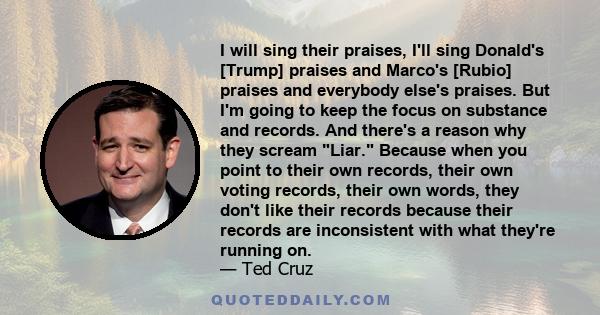 I will sing their praises, I'll sing Donald's [Trump] praises and Marco's [Rubio] praises and everybody else's praises. But I'm going to keep the focus on substance and records. And there's a reason why they scream