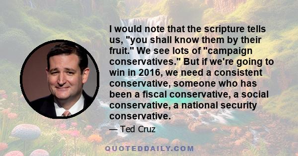 I would note that the scripture tells us, you shall know them by their fruit. We see lots of campaign conservatives. But if we're going to win in 2016, we need a consistent conservative, someone who has been a fiscal