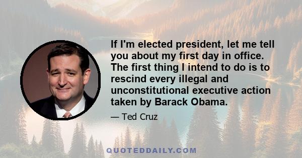 If I'm elected president, let me tell you about my first day in office. The first thing I intend to do is to rescind every illegal and unconstitutional executive action taken by Barack Obama.