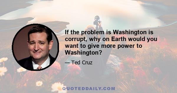 If the problem is Washington is corrupt, why on Earth would you want to give more power to Washington?