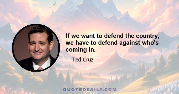 If we want to defend the country, we have to defend against who's coming in.