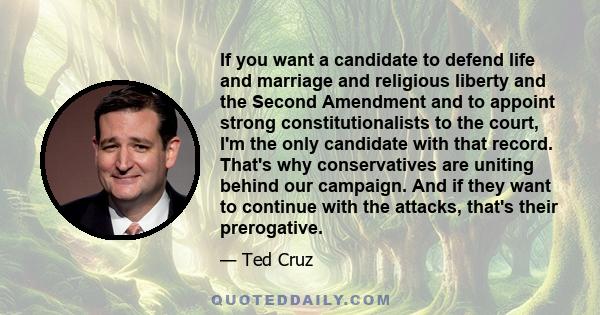 If you want a candidate to defend life and marriage and religious liberty and the Second Amendment and to appoint strong constitutionalists to the court, I'm the only candidate with that record. That's why conservatives 