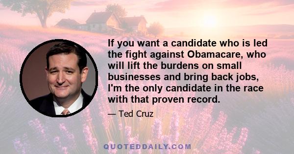 If you want a candidate who is led the fight against Obamacare, who will lift the burdens on small businesses and bring back jobs, I'm the only candidate in the race with that proven record.