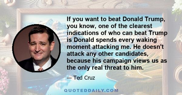 If you want to beat Donald Trump, you know, one of the clearest indications of who can beat Trump is Donald spends every waking moment attacking me. He doesn't attack any other candidates, because his campaign views us