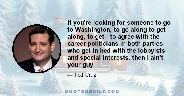 If you're looking for someone to go to Washington, to go along to get along, to get - to agree with the career politicians in both parties who get in bed with the lobbyists and special interests, then I ain't your guy.