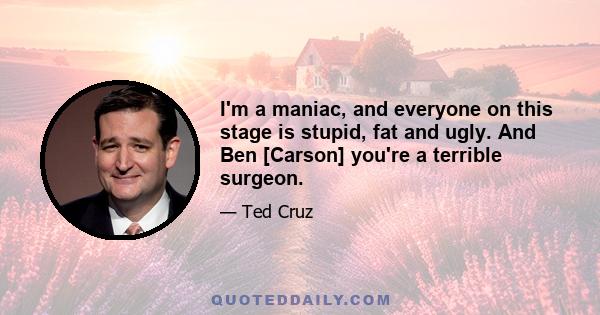 I'm a maniac, and everyone on this stage is stupid, fat and ugly. And Ben [Carson] you're a terrible surgeon.