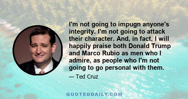 I'm not going to impugn anyone's integrity. I'm not going to attack their character. And, in fact, I will happily praise both Donald Trump and Marco Rubio as men who I admire, as people who I'm not going to go personal