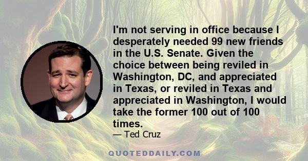 I'm not serving in office because I desperately needed 99 new friends in the U.S. Senate. Given the choice between being reviled in Washington, DC, and appreciated in Texas, or reviled in Texas and appreciated in