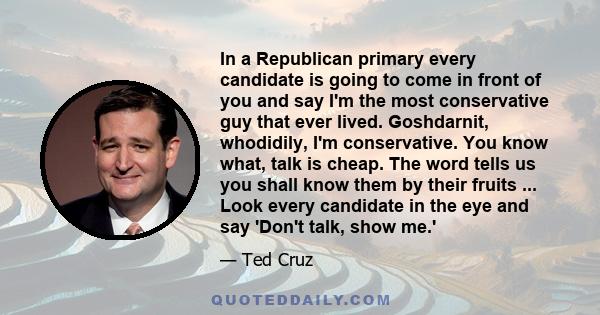 In a Republican primary every candidate is going to come in front of you and say I'm the most conservative guy that ever lived. Goshdarnit, whodidily, I'm conservative. You know what, talk is cheap. The word tells us