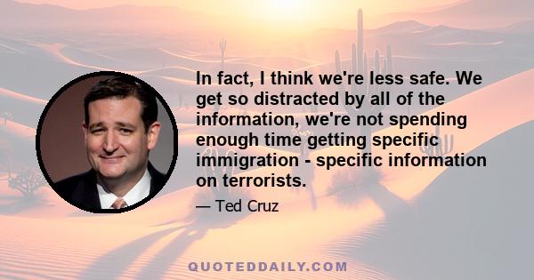 In fact, I think we're less safe. We get so distracted by all of the information, we're not spending enough time getting specific immigration - specific information on terrorists.