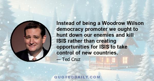 Instead of being a Woodrow Wilson democracy promoter we ought to hunt down our enemies and kill ISIS rather than creating opportunities for ISIS to take control of new countries.