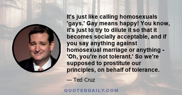 It's just like calling homosexuals 'gays.' Gay means happy! You know, it's just to try to dilute it so that it becomes socially acceptable, and if you say anything against homosexual marriage or anything - 'Oh, you're