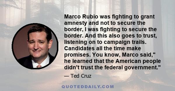 Marco Rubio was fighting to grant amnesty and not to secure the border, I was fighting to secure the border. And this also goes to trust, listening on to campaign trails. Candidates all the time make promises. You know, 