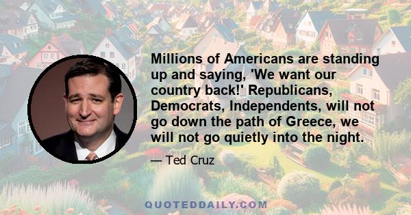 Millions of Americans are standing up and saying, 'We want our country back!' Republicans, Democrats, Independents, will not go down the path of Greece, we will not go quietly into the night.