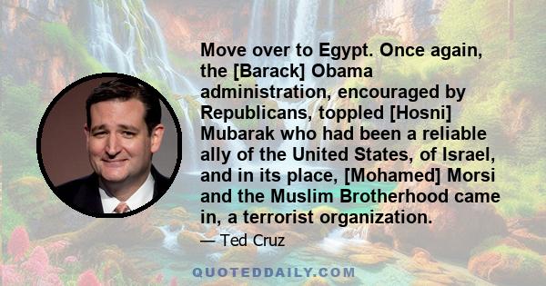 Move over to Egypt. Once again, the [Barack] Obama administration, encouraged by Republicans, toppled [Hosni] Mubarak who had been a reliable ally of the United States, of Israel, and in its place, [Mohamed] Morsi and