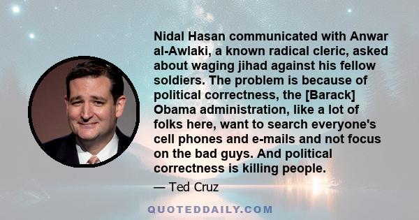 Nidal Hasan communicated with Anwar al-Awlaki, a known radical cleric, asked about waging jihad against his fellow soldiers. The problem is because of political correctness, the [Barack] Obama administration, like a lot 