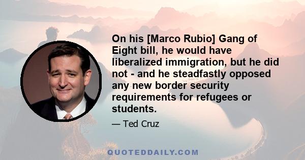 On his [Marco Rubio] Gang of Eight bill, he would have liberalized immigration, but he did not - and he steadfastly opposed any new border security requirements for refugees or students.