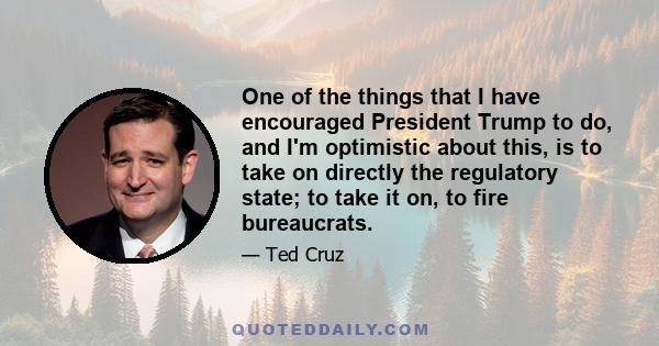 One of the things that I have encouraged President Trump to do, and I'm optimistic about this, is to take on directly the regulatory state; to take it on, to fire bureaucrats.