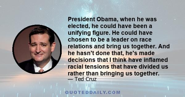 President Obama, when he was elected, he could have been a unifying figure. He could have chosen to be a leader on race relations and bring us together. And he hasn't done that, he's made decisions that I think have