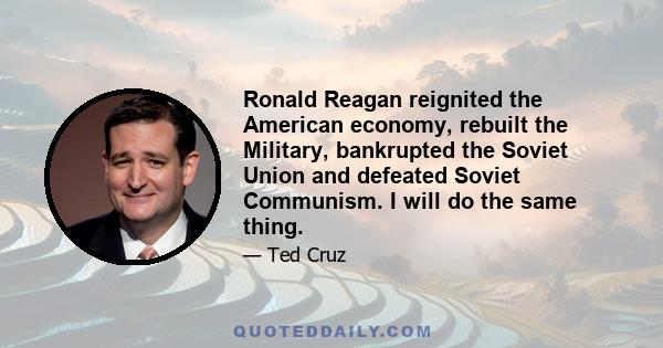 Ronald Reagan reignited the American economy, rebuilt the Military, bankrupted the Soviet Union and defeated Soviet Communism. I will do the same thing.