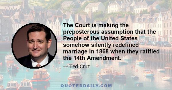 The Court is making the preposterous assumption that the People of the United States somehow silently redefined marriage in 1868 when they ratified the 14th Amendment.