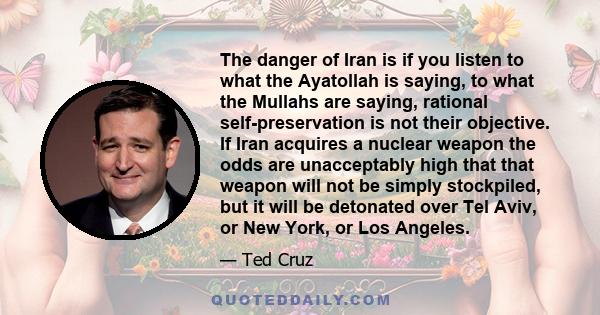 The danger of Iran is if you listen to what the Ayatollah is saying, to what the Mullahs are saying, rational self-preservation is not their objective. If Iran acquires a nuclear weapon the odds are unacceptably high