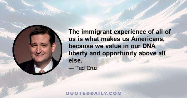 The immigrant experience of all of us is what makes us Americans, because we value in our DNA liberty and opportunity above all else.