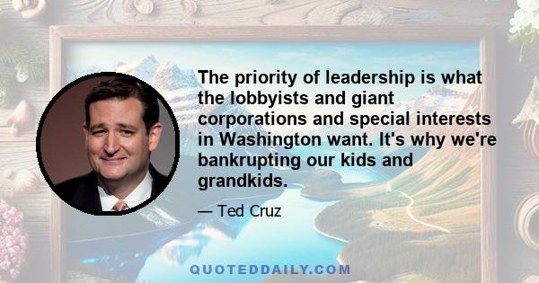 The priority of leadership is what the lobbyists and giant corporations and special interests in Washington want. It's why we're bankrupting our kids and grandkids.