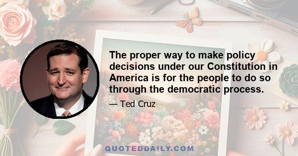 The proper way to make policy decisions under our Constitution in America is for the people to do so through the democratic process.