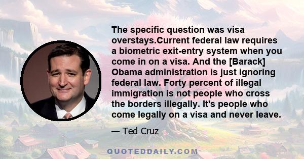 The specific question was visa overstays.Current federal law requires a biometric exit-entry system when you come in on a visa. And the [Barack] Obama administration is just ignoring federal law. Forty percent of