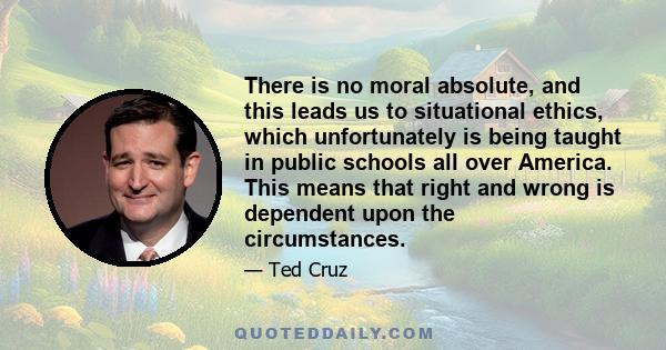 There is no moral absolute, and this leads us to situational ethics, which unfortunately is being taught in public schools all over America. This means that right and wrong is dependent upon the circumstances.