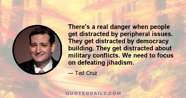 There's a real danger when people get distracted by peripheral issues. They get distracted by democracy building. They get distracted about military conflicts. We need to focus on defeating jihadism.