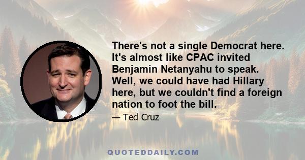 There's not a single Democrat here. It's almost like CPAC invited Benjamin Netanyahu to speak. Well, we could have had Hillary here, but we couldn't find a foreign nation to foot the bill.
