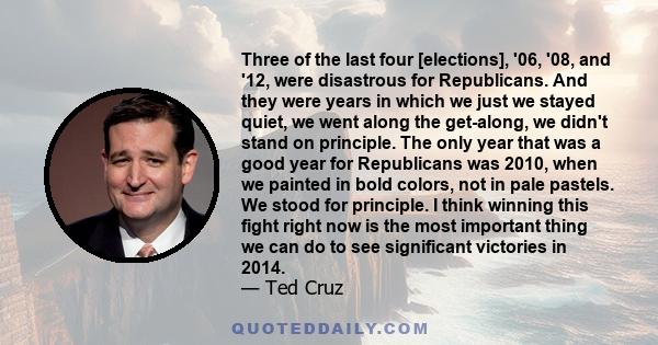 Three of the last four [elections], '06, '08, and '12, were disastrous for Republicans. And they were years in which we just we stayed quiet, we went along the get-along, we didn't stand on principle. The only year that 