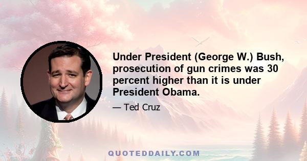 Under President (George W.) Bush, prosecution of gun crimes was 30 percent higher than it is under President Obama.