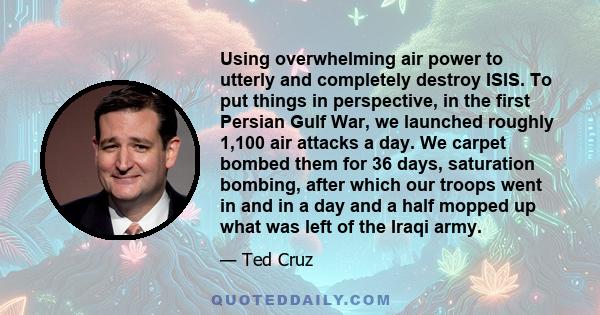 Using overwhelming air power to utterly and completely destroy ISIS. To put things in perspective, in the first Persian Gulf War, we launched roughly 1,100 air attacks a day. We carpet bombed them for 36 days,